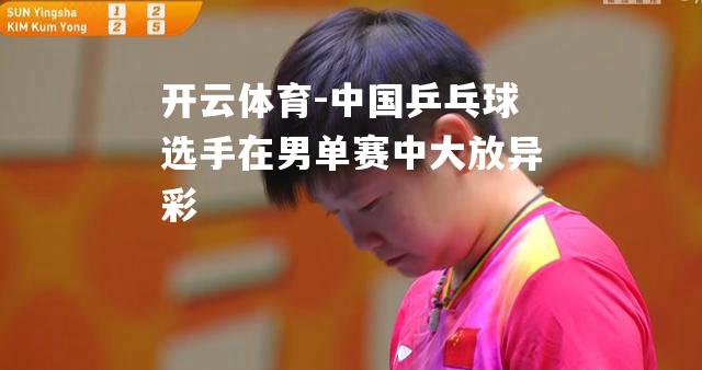 开云体育-中国乒乓球选手在男单赛中大放异彩